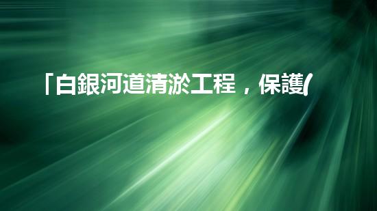 「白銀河道清淤工程，保護(hù)環(huán)境，促進(jìn)交通，助力發(fā)展」